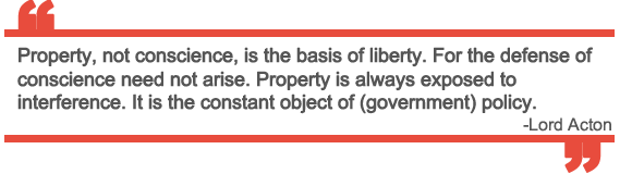 “Property, not conscience, is the basis of liberty. For the defense of conscience need not arise. Property is always exposed to interference. It is the constant object of (government) policy.” ~ Lord Acton